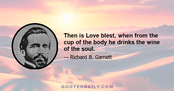 Then is Love blest, when from the cup of the body he drinks the wine of the soul.