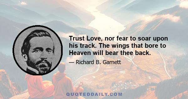 Trust Love, nor fear to soar upon his track. The wings that bore to Heaven will bear thee back.