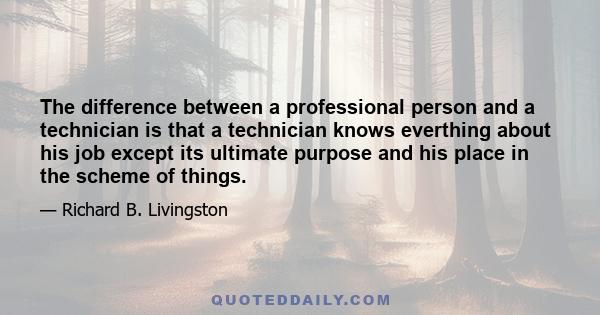 The difference between a professional person and a technician is that a technician knows everthing about his job except its ultimate purpose and his place in the scheme of things.