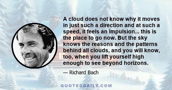 A cloud does not know why it moves in just such a direction and at such a speed, it feels an impulsion... this is the place to go now. But the sky knows the reasons and the patterns behind all clouds, and you will know, 