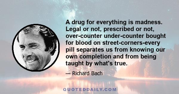 A drug for everything is madness. Legal or not, prescribed or not, over-counter under-counter bought for blood on street-corners-every pill separates us from knowing our own completion and from being taught by what's