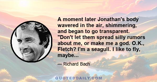 A moment later Jonathan's body wavered in the air, shimmering, and began to go transparent. Don't let them spread silly rumors about me, or make me a god. O.K., Fletch? I'm a seagull. I like to fly, maybe...