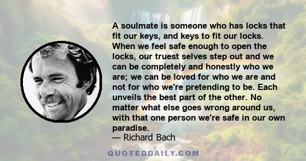 A soulmate is someone who has locks that fit our keys, and keys to fit our locks. When we feel safe enough to open the locks, our truest selves step out and we can be completely and honestly who we are; we can be loved