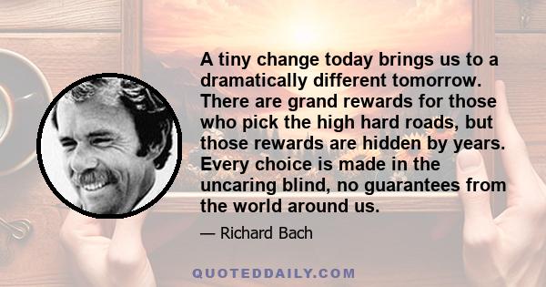 A tiny change today brings us to a dramatically different tomorrow. There are grand rewards for those who pick the high hard roads, but those rewards are hidden by years. Every choice is made in the uncaring blind, no