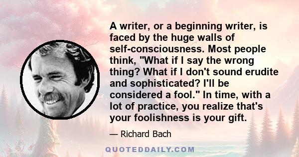 A writer, or a beginning writer, is faced by the huge walls of self-consciousness. Most people think, What if I say the wrong thing? What if I don't sound erudite and sophisticated? I'll be considered a fool. In time,