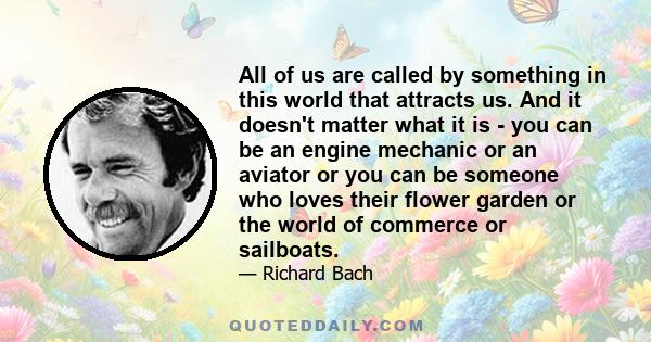 All of us are called by something in this world that attracts us. And it doesn't matter what it is - you can be an engine mechanic or an aviator or you can be someone who loves their flower garden or the world of