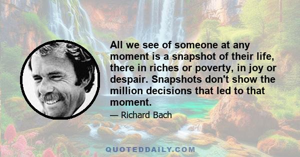 All we see of someone at any moment is a snapshot of their life, there in riches or poverty, in joy or despair. Snapshots don't show the million decisions that led to that moment.