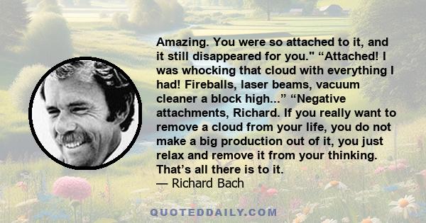 Amazing. You were so attached to it, and it still disappeared for you. “Attached! I was whocking that cloud with everything I had! Fireballs, laser beams, vacuum cleaner a block high...” “Negative attachments, Richard.