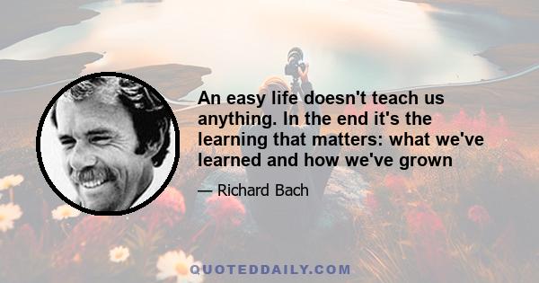 An easy life doesn't teach us anything. In the end it's the learning that matters: what we've learned and how we've grown