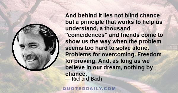 And behind it lies not blind chance but a principle that works to help us understand, a thousand coincidences and friends come to show us the way when the problem seems too hard to solve alone. Problems for overcoming.