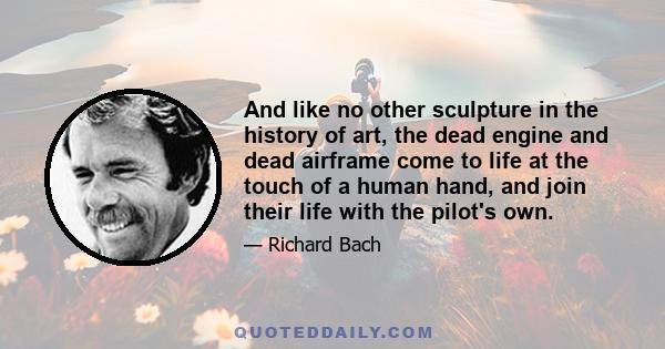 And like no other sculpture in the history of art, the dead engine and dead airframe come to life at the touch of a human hand, and join their life with the pilot's own.