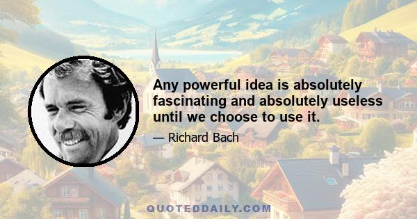 Any powerful idea is absolutely fascinating and absolutely useless until we choose to use it.