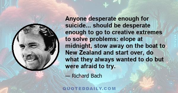 Anyone desperate enough for suicide... should be desperate enough to go to creative extremes to solve problems: elope at midnight, stow away on the boat to New Zealand and start over, do what they always wanted to do