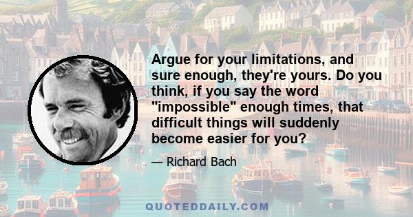 Argue for your limitations, and sure enough, they're yours. Do you think, if you say the word impossible enough times, that difficult things will suddenly become easier for you?