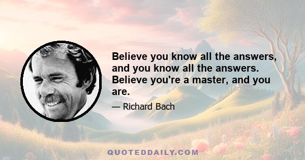 Believe you know all the answers, and you know all the answers. Believe you're a master, and you are.