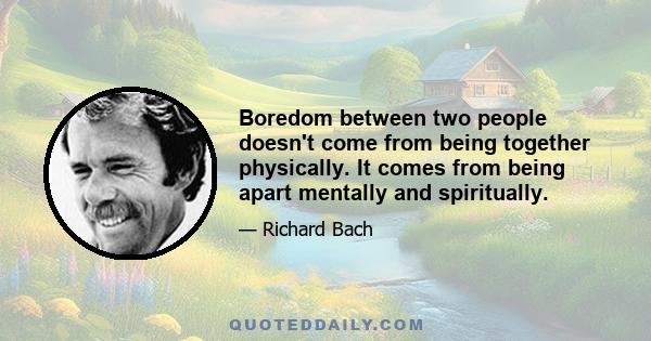 Boredom between two people doesn't come from being together physically. It comes from being apart mentally and spiritually.