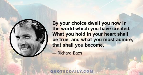 By your choice dwell you now in the world which you have created. What you hold in your heart shall be true, and what you most admire, that shall you become.