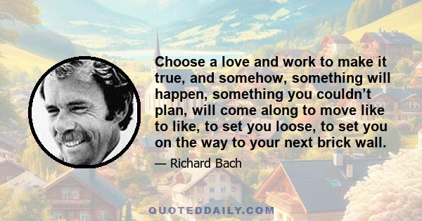 Choose a love and work to make it true, and somehow, something will happen, something you couldn’t plan, will come along to move like to like, to set you loose, to set you on the way to your next brick wall.