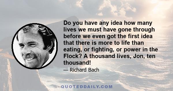 Do you have any idea how many lives we must have gone through before we even got the first idea that there is more to life than eating, or fighting, or power in the Flock? A thousand lives, Jon, ten thousand!