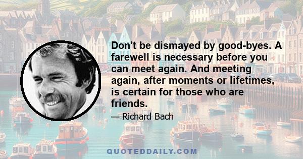 Don't be dismayed by good-byes. A farewell is necessary before you can meet again. And meeting again, after moments or lifetimes, is certain for those who are friends.