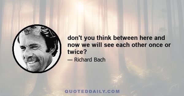 don't you think between here and now we will see each other once or twice?