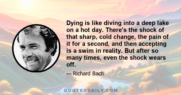 Dying is like diving into a deep lake on a hot day. There's the shock of that sharp, cold change, the pain of it for a second, and then accepting is a swim in reality. But after so many times, even the shock wears off.