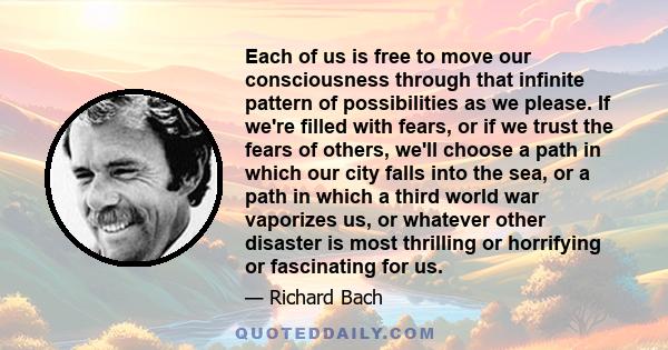 Each of us is free to move our consciousness through that infinite pattern of possibilities as we please. If we're filled with fears, or if we trust the fears of others, we'll choose a path in which our city falls into