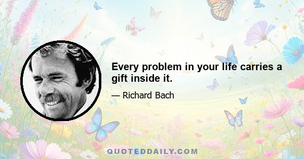 Every problem in your life carries a gift inside it.