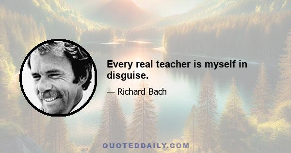 Every real teacher is myself in disguise.