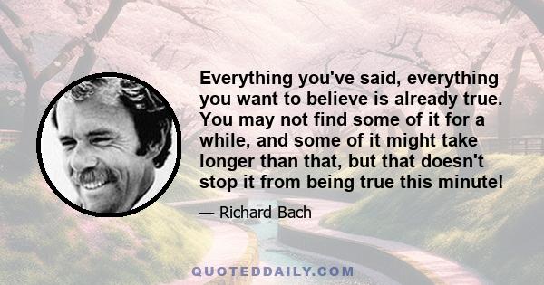 Everything you've said, everything you want to believe is already true. You may not find some of it for a while, and some of it might take longer than that, but that doesn't stop it from being true this minute!