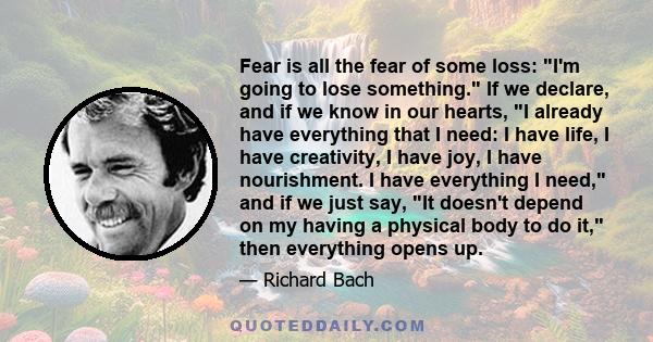 Fear is all the fear of some loss: I'm going to lose something. If we declare, and if we know in our hearts, I already have everything that I need: I have life, I have creativity, I have joy, I have nourishment. I have