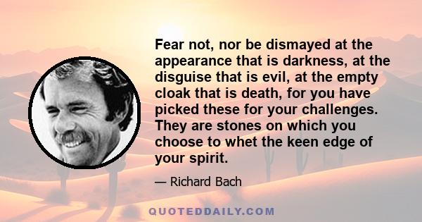 Fear not, nor be dismayed at the appearance that is darkness, at the disguise that is evil, at the empty cloak that is death, for you have picked these for your challenges. They are stones on which you choose to whet