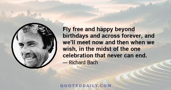 Fly free and happy beyond birthdays and across forever, and we'll meet now and then when we wish, in the midst of the one celebration that never can end.