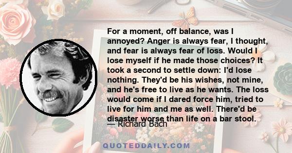 For a moment, off balance, was I annoyed? Anger is always fear, I thought, and fear is always fear of loss. Would I lose myself if he made those choices? It took a second to settle down: I'd lose nothing. They'd be his