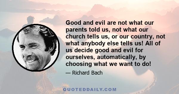 Good and evil are not what our parents told us, not what our church tells us, or our country, not what anybody else tells us! All of us decide good and evil for ourselves, automatically, by choosing what we want to do!