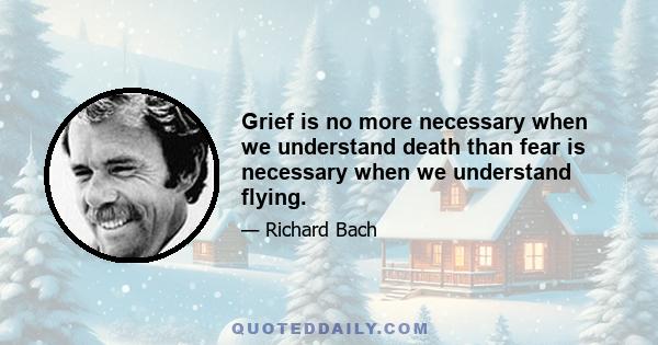 Grief is no more necessary when we understand death than fear is necessary when we understand flying.