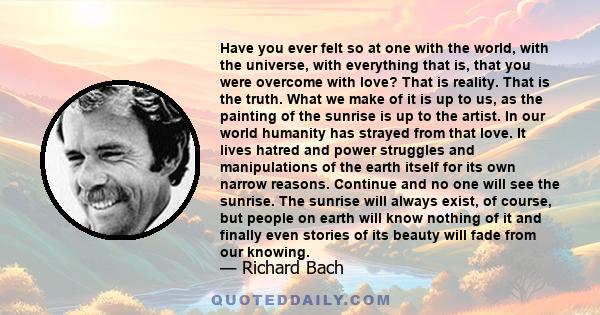 Have you ever felt so at one with the world, with the universe, with everything that is, that you were overcome with love? That is reality. That is the truth. What we make of it is up to us, as the painting of the