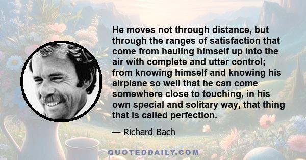 He moves not through distance, but through the ranges of satisfaction that come from hauling himself up into the air with complete and utter control; from knowing himself and knowing his airplane so well that he can