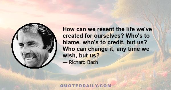 How can we resent the life we've created for ourselves? Who's to blame, who's to credit, but us? Who can change it, any time we wish, but us?