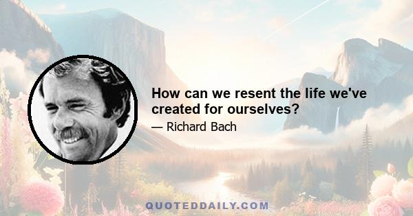 How can we resent the life we've created for ourselves?