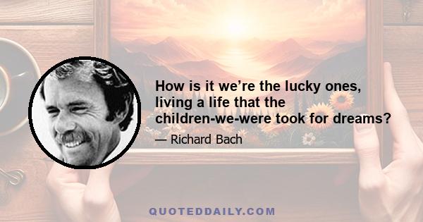 How is it we’re the lucky ones, living a life that the children-we-were took for dreams?