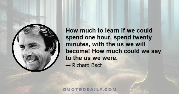 How much to learn if we could spend one hour, spend twenty minutes, with the us we will become! How much could we say to the us we were.