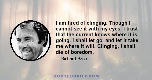 I am tired of clinging. Though I cannot see it with my eyes, I trust that the current knows where it is going. I shall let go, and let it take me where it will. Clinging, I shall die of boredom.