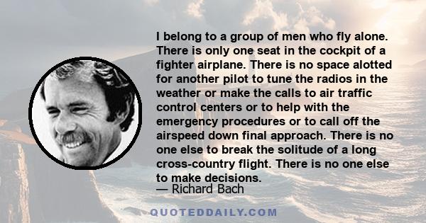 I belong to a group of men who fly alone. There is only one seat in the cockpit of a fighter airplane. There is no space alotted for another pilot to tune the radios in the weather or make the calls to air traffic