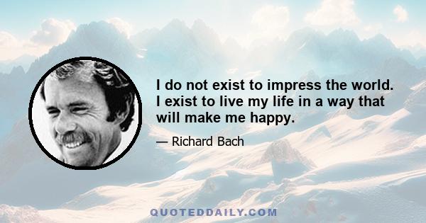 I do not exist to impress the world. I exist to live my life in a way that will make me happy.