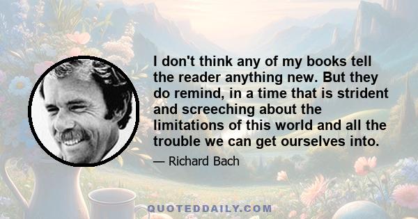 I don't think any of my books tell the reader anything new. But they do remind, in a time that is strident and screeching about the limitations of this world and all the trouble we can get ourselves into.