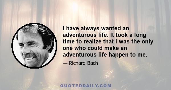 I have always wanted an adventurous life. It took a long time to realize that I was the only one who could make an adventurous life happen to me.