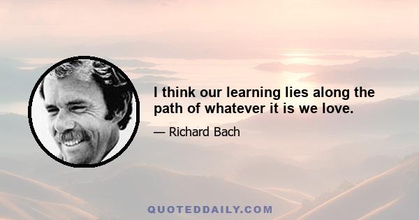 I think our learning lies along the path of whatever it is we love.