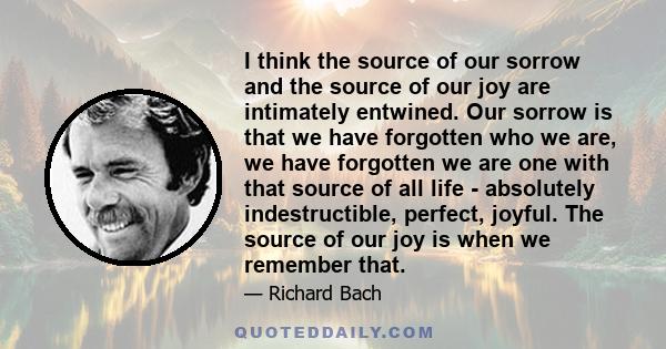 I think the source of our sorrow and the source of our joy are intimately entwined. Our sorrow is that we have forgotten who we are, we have forgotten we are one with that source of all life - absolutely indestructible, 