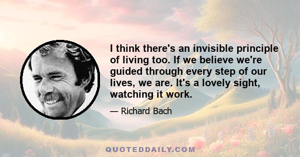 I think there's an invisible principle of living too. If we believe we're guided through every step of our lives, we are. It's a lovely sight, watching it work.